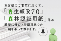 お客様のご要望に応じて、「再生紙R70」「森林認証用紙」等の環境に優しい印刷用紙での印刷を承っております。