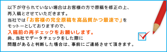 当社では「お客様の完全原稿を高品質かつ最速で」をモットーとしておりますので、入稿前の再チェックをお願いします。