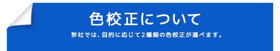 色校正について 弊社では、目的に応じて２種類の色校正が選べます。