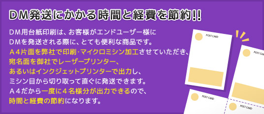 ＤＭ用台紙印刷は、お客様がエンドユーザー様にＤＭを発送される際に、とても便利な商品です。Ａ４片面を弊社で印刷・マイクロミシン加工させていただき、宛名面を御社でレーザープリンター、あるいはインクジェットプリンターで出力し、ミシン目から切り取って直ぐに発送できます。Ａ４だから一度に４名様分が出力できるので、時間と経費の節約になります。