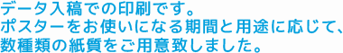 データ入稿での印刷です。ポスターをお使いになる期間と用途に応じて、数種類の紙質をご用意致しました。