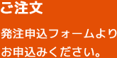 ご注文 発注申込フォームよりお申込みください。