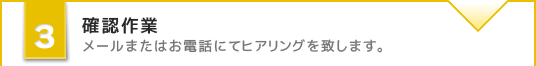 確認作業 メールまたはお電話にてヒアリングを致します。