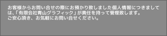 お客様からお問い合せの際にお預かり致しました個人情報につきましては、「有限会社青山グラフィック」が責任を持って管理致します。ご安心頂き、お気軽にお問い合せください。